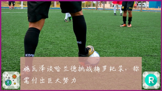施瓦泽谈哈兰德挑战梅罗纪录，称需付出巨大努力