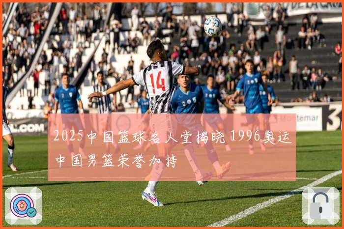 2025中国篮球名人堂揭晓 1996奥运中国男篮荣誉加持