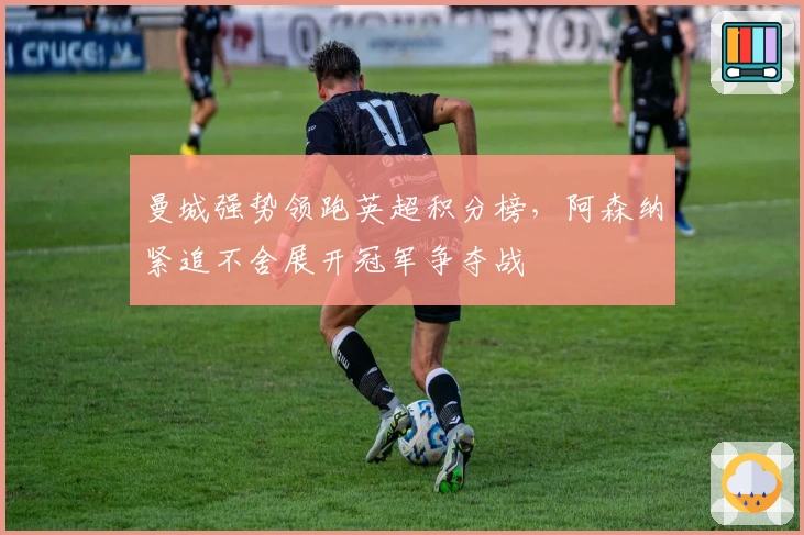 曼城强势领跑英超积分榜，阿森纳紧追不舍展开冠军争夺战