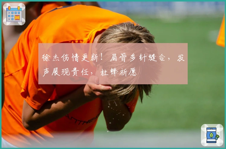 徐杰伤情更新！眉骨多针缝合，发声展现责任，杜锋祈愿