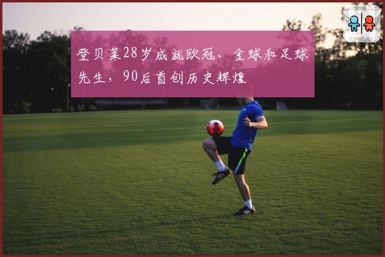 登贝莱28岁成就欧冠、金球和足球先生,90后首创历史辉煌