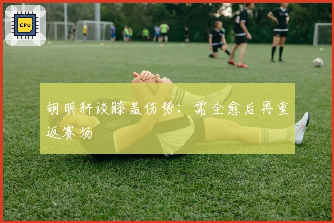 胡明轩谈膝盖伤势：需全愈后再重返赛场