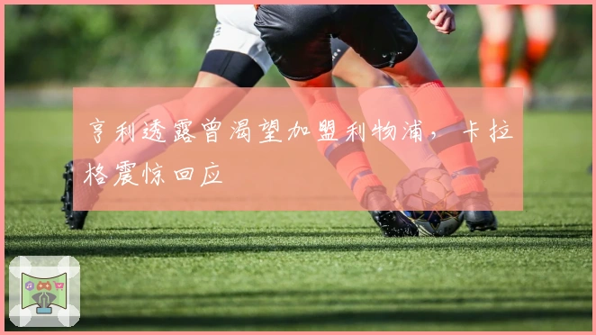 亨利透露曾渴望加盟利物浦，卡拉格震惊回应