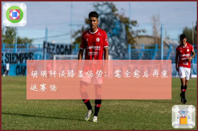 胡明轩谈膝盖伤势：需全愈后再重返赛场