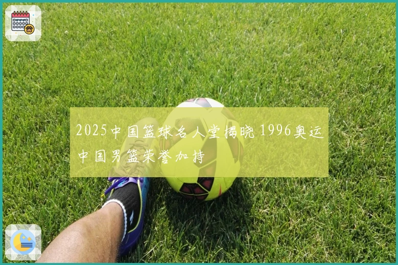 2025中国篮球名人堂揭晓 1996奥运中国男篮荣誉加持